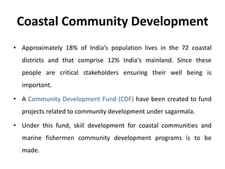 Coastal Community Development
• Approximately 18% of India's population lives in the 72 coastal
districts and that comprise 12% India's mainland. Since these
people are critical stakeholders ensuring their well being is
important.
• A Community Development Fund (CDF) have been created to fund
projects related to community development under sagarmala.
• Under this fund, skill development for coastal communities and
marine fishermen community development programs is to be
made.
 