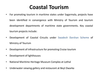 Coastal Tourism
• For promoting tourism in maritime states under Sagarmala, projects have
been identified in convergence with Ministry of Tourism and tourism
development departments of maritime state governments. Key coastal
tourism projects include:
• Development of Coastal Circuits under Swadesh Darshan Scheme of
Ministry of Tourism
• Development of infrastructure for promoting Cruise tourism
• Development of lighthouses
• National Maritime Heritage Museum Complex at Lothal
• Underwater viewing gallery and restaurant at Beyt Dwarka
 