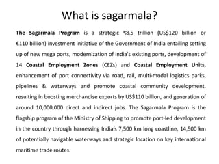 What is sagarmala?
The Sagarmala Program is a strategic ₹8.5 trillion (US$120 billion or
€110 billion) investment initiative of the Government of India entailing setting
up of new mega ports, modernization of India's existing ports, development of
14 Coastal Employment Zones (CEZs) and Coastal Employment Units,
enhancement of port connectivity via road, rail, multi-modal logistics parks,
pipelines & waterways and promote coastal community development,
resulting in boosting merchandise exports by US$110 billion, and generation of
around 10,000,000 direct and indirect jobs. The Sagarmala Program is the
flagship program of the Ministry of Shipping to promote port-led development
in the country through harnessing India’s 7,500 km long coastline, 14,500 km
of potentially navigable waterways and strategic location on key international
maritime trade routes.
 
