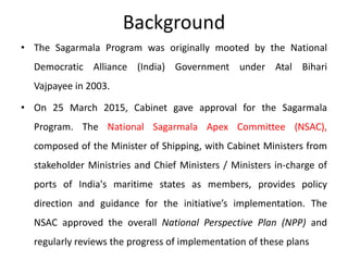 Background
• The Sagarmala Program was originally mooted by the National
Democratic Alliance (India) Government under Atal Bihari
Vajpayee in 2003.
• On 25 March 2015, Cabinet gave approval for the Sagarmala
Program. The National Sagarmala Apex Committee (NSAC),
composed of the Minister of Shipping, with Cabinet Ministers from
stakeholder Ministries and Chief Ministers / Ministers in-charge of
ports of India's maritime states as members, provides policy
direction and guidance for the initiative’s implementation. The
NSAC approved the overall National Perspective Plan (NPP) and
regularly reviews the progress of implementation of these plans
 