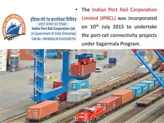 • The Indian Port Rail Corporation
Limited (IPRCL) was incorporated
on 10th July 2015 to undertake
the port-rail connectivity projects
under Sagarmala Program.
 