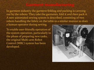 Garment manufacturing
In garment industry the garment folding and packing is carrying
out by the robots. They take the garments, fold it and then pack it.
A new automated sewing system is described, consisting of two
robots handling the fabric on the table in a similar manner as does
a human operator during sewing.
To enable user-friendly operation of
the system operation, particularly in
the phase of preparing new tasks,
the original Multi-arm Robot
Control (MRC) system has been
developed.
 