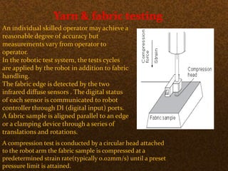 Yarn & fabric testing
An individual skilled operator may achieve a
reasonable degree of accuracy but
measurements vary from operator to
operator.
In the robotic test system, the tests cycles
are applied by the robot in addition to fabric
handling.
The fabric edge is detected by the two
infrared diffuse sensors . The digital status
of each sensor is communicated to robot
controller through DI (digital input) ports.
A fabric sample is aligned parallel to an edge
or a clamping device through a series of
translations and rotations.
A compression test is conducted by a circular head attached
to the robot arm the fabric sample is compressed at a
predetermined strain rate(typically 0.02mm/s) until a preset
pressure limit is attained.
 