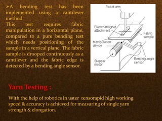 A bending test has been
implemented using a cantilever
method.
This test requires fabric
manipulation in a horizontal plane,
compared to a pure bending test
which needs positioning of the
sample in a vertical plane. The fabric
sample is drooped continuously as a
cantilever and the fabric edge is
detected by a bending angle sensor.
Yarn Testing :
With the help of robotics in uster tensorapid high working
speed & accuracy is achieved for measuring of single yarn
strength & elongation.
 