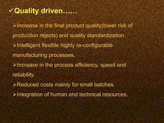 Quality driven……
Increase in the final product quality(lower risk of
production rejects) and quality standardization.
Intelligent flexible highly re-configurable
manufacturing processes.
Increase in the process efficiency, speed and
reliability.
Reduced costs mainly for small batches.
Integration of human and technical resources.
 