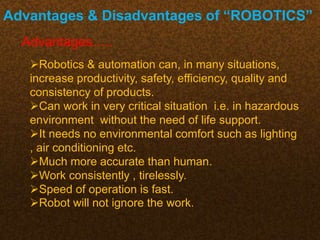 Advantages & Disadvantages of “ROBOTICS”
Advantages…..
Robotics & automation can, in many situations,
increase productivity, safety, efficiency, quality and
consistency of products.
Can work in very critical situation i.e. in hazardous
environment without the need of life support.
It needs no environmental comfort such as lighting
, air conditioning etc.
Much more accurate than human.
Work consistently , tirelessly.
Speed of operation is fast.
Robot will not ignore the work.
 