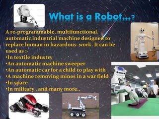 What is a Robot…?
A re-programmable, multifunctional,
automatic industrial machine designed to
replace human in hazardous work. It can be
used as :-
•In textile industry
•An automatic machine sweeper
•An automatic car for a child to play with
•A machine removing mines in a war field
•In space
•In military , and many more..
 