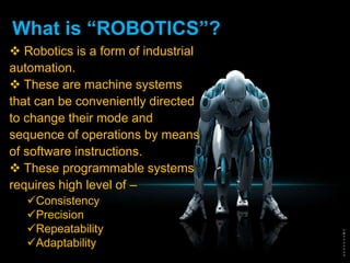 What is “ROBOTICS”?
 Robotics is a form of industrial
automation.
 These are machine systems
that can be conveniently directed
to change their mode and
sequence of operations by means
of software instructions.
 These programmable systems
requires high level of –
Consistency
Precision
Repeatability
Adaptability
 