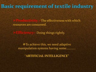 Basic requirement of textile industry
Productivity :-The effectiveness with which
resources are consumed.
Efficiency:- Doing things rightly.
To achieve this, we need adaptive
manipulation systems having some…………
“ARTIFICIAL INTELLIGENCE”
 