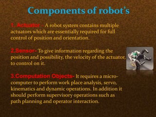 Components of robot’s
1. Actuator - A robot system contains multiple
actuators which are essentially required for full
control of position and orientation.
2.Sensor- To give information regarding the
position and possibility, the velocity of the actuator,
to control on it.
3.Computation Objects- It requires a micro-
computer to perform work place analysis, servo,
kinematics and dynamic operations. In addition it
should perform supervisory operations such as
path planning and operator interaction.
 