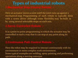 Types of industrial robots
1.Mechanical Stop Control Robots :-
Here an actuator moves a joint until the joint runs up against a
mechanical stop. Programming of such robots is typically done
with a screw driver although some flexibility may be built in
by using several selectable stops on each axis.
2.Servo Controlled Robots :-
It is a point to point programming in which the actuator may be
controlled in such a way that it can stop at any point along its
path.
3.Continuous Path Control Robots :-
Here the robot may be required to interact continuously with its
environment in more complex work environment.
Some typical examples are welding, spray painting and performing
operations along a moving conveyor.
 
