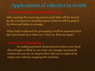 Applications of robotics in textile
Automation in spinning process :-
After passing the receiving station each bale will be moved
by the conveyor to a loading station where it will be picked
by robot and taken to storage.
When bale is selected for processing it will be removed from
the ware house by a robot on a” first-in, first-out basis”.
Auto Can Changing :-
In carding and draw frame process when a pre fixed
sliver length is filled in can Auto can changer actuated &
rotates the arm by 120 degree then full can is replaced by
empty one without stopping the machine.
 