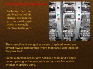  Yarn splicing at autoconer :-
Each time there is an
end break or bobbin
change, this join the
yarn ends with a splice
which is virtually
identical to the yarn.
The strength and elongation values of spliced joined are
almost always comparable (more than 90%) with those of
the yarn itself.
Latest automatic splicer arm act like a robot and it offers
better opening to the yarn ends and a more favourable
overlap in splicing zone.
 