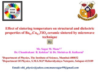 Effect of sintering temperature on structural and dielectric
properties of Ba0.7Ca0.3TiO3 ceramic sintered by microwave
technique
Mr. Sagar M. Mane1,2
Dr. Chandrakant B. Kolekar2 & Dr. Shrinivas B. Kulkarni1
1Department of Physics, The Institute of Science, Mumbai-400032
2Department Of Physics, S.M.S.M.P Mahavidyalaya Natepute, Solapur-413109
Email:-sbk_physics@yahoo.com;manesagar99@gmail.com
By
 