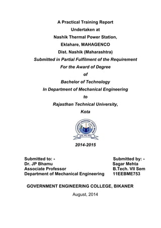A Practical Training Report 
Undertaken at 
Nashik Thermal Power Station, 
Eklahare, MAHAGENCO 
Dist. Nashik (Maharashtra) 
Submitted in Partial Fulfilment of the Requirement 
For the Award of Degree 
of 
Bachelor of Technology 
In Department of Mechanical Engineering 
to 
Rajasthan Technical University, 
Kota 
2014-2015 
Submitted to: - Submitted by: - Dr. JP Bhamu Sagar Mehta Associate Professor B.Tech. VII Sem Department of Mechanical Engineering 11EEBME753 
GOVERNMENT ENGINEERING COLLEGE, BIKANER 
August, 2014  