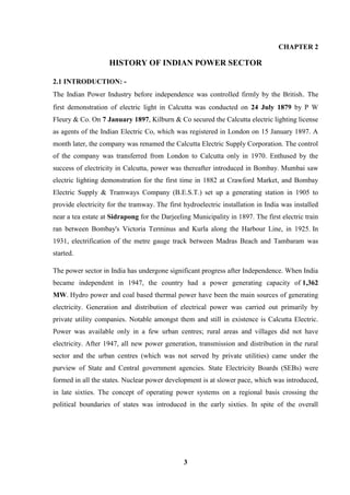 3 
CHAPTER 2 HISTORY OF INDIAN POWER SECTOR 
2.1 INTRODUCTION: - The Indian Power Industry before independence was controlled firmly by the British. The first demonstration of electric light in Calcutta was conducted on 24 July 1879 by P W Fleury & Co. On 7 January 1897, Kilburn & Co secured the Calcutta electric lighting license as agents of the Indian Electric Co, which was registered in London on 15 January 1897. A month later, the company was renamed the Calcutta Electric Supply Corporation. The control of the company was transferred from London to Calcutta only in 1970. Enthused by the success of electricity in Calcutta, power was thereafter introduced in Bombay. Mumbai saw electric lighting demonstration for the first time in 1882 at Crawford Market, and Bombay Electric Supply & Tramways Company (B.E.S.T.) set up a generating station in 1905 to provide electricity for the tramway. The first hydroelectric installation in India was installed near a tea estate at Sidrapong for the Darjeeling Municipality in 1897. The first electric train ran between Bombay's Victoria Terminus and Kurla along the Harbour Line, in 1925. In 1931, electrification of the metre gauge track between Madras Beach and Tambaram was started. The power sector in India has undergone significant progress after Independence. When India became independent in 1947, the country had a power generating capacity of 1,362 MW. Hydro power and coal based thermal power have been the main sources of generating electricity. Generation and distribution of electrical power was carried out primarily by private utility companies. Notable amongst them and still in existence is Calcutta Electric. Power was available only in a few urban centres; rural areas and villages did not have electricity. After 1947, all new power generation, transmission and distribution in the rural sector and the urban centres (which was not served by private utilities) came under the purview of State and Central government agencies. State Electricity Boards (SEBs) were formed in all the states. Nuclear power development is at slower pace, which was introduced, in late sixties. The concept of operating power systems on a regional basis crossing the political boundaries of states was introduced in the early sixties. In spite of the overall  