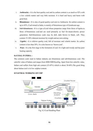 16 
i. Anthracite: - It is the best quality coal and its carbon content is as much as 92% with a low volatile matter and very little moisture. It is hard and heavy and burns with great heat. ii. Bituminous: - It is also of good quality coal next to Anthracite. Its carbon content is up to 85%. Coal mined in India, is mainly of bituminous type of Gondwana age. iii. Sub-bituminous: -It is a type of coal whose properties range from those of lignite to those of bituminous coal and are used primarily as fuel for steam-electric power generation. Sub-bituminous coals may be dull, dark brown to black, soft. They contain 15-30% inherent moisture by weight and are non-coking. iv. Lignite: - It is inferior quality coal, full of moisture and volatile matter. Its carbon content is less than 50%. It is also known as ‘brown coal’. v. Peat: - It is the first stage in the formation of coal. It is light and woody and has poor heating capacity. 8.4 COAL IN INDIA: - 
The common coals used in Indian industry are bituminous and sub-bituminous coal. The calorific value of Indian coal ranges from 4000-5000 Kcal/kg. Apart from low calorific value, Indian coal suffers from high ash content (15-45%) which is about 30-40%.The good thing about Indian coal is its low sulphur content. 8.5 GENRAL WORKING OF CHP 
Fig. 8.2 Coal Handling Plant  