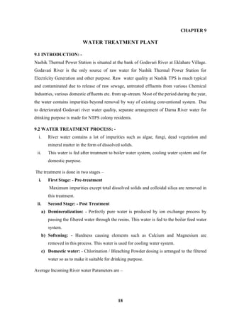 18 
CHAPTER 9 
WATER TREATMENT PLANT 
9.1 INTRODUCTION: - 
Nashik Thermal Power Station is situated at the bank of Godavari River at Eklahare Village. Godavari River is the only source of raw water for Nashik Thermal Power Station for Electricity Generation and other purpose. Raw water quality at Nashik TPS is much typical and contaminated due to release of raw sewage, untreated effluents from various Chemical Industries, various domestic effluents etc. from up-stream. Most of the period during the year, the water contains impurities beyond removal by way of existing conventional system. Due to deteriorated Godavari river water quality, separate arrangement of Darna River water for drinking purpose is made for NTPS colony residents. 
9.2 WATER TREATMENT PROCESS: - 
i. River water contains a lot of impurities such as algae, fungi, dead vegetation and mineral matter in the form of dissolved solids. 
ii. This water is fed after treatment to boiler water system, cooling water system and for domestic purpose. 
The treatment is done in two stages – 
i. First Stage: - Pre-treatment 
Maximum impurities except total dissolved solids and colloidal silica are removed in this treatment. 
ii. Second Stage: - Post Treatment 
a) Demineralization: - Perfectly pure water is produced by ion exchange process by passing the filtered water through the resins. This water is fed to the boiler feed water system. 
b) Softening: - Hardness causing elements such as Calcium and Magnesium are removed in this process. This water is used for cooling water system. 
c) Domestic water: - Chlorination / Bleaching Powder dosing is arranged to the filtered water so as to make it suitable for drinking purpose. 
Average Incoming River water Parameters are –  