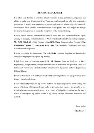 ACKNOWLEDGEMENT 
It is often said that life is a mixture of achievements, failure, experiences, exposures and efforts to make your dream come true. There are people around you who help you realize your dream. I acquire this opportunity with much pleasure to acknowledge the invaluable assistance of Nasik Thermal Power Station and all the people who have helped me through the course of my journey in successful completion of the summer training. 
I would like to take this opportunity to thank all those who have contributed in this report directly or indirectly. I offer my thanks to Mr. Santosh Kulkarni (Dy. Executive Engineer), Mr. N.M. Shinde (Dy.Chief Engineer), Mr. K.M. Mane (Superintendent Engineer), Mr. Kimbahune Vikrant V. (Power User, EAM), and O.R.Usrete (Sr. Chemist) for providing whole hearted Co-operation. 
I would personally like to my thank Mr. A.P. Netke (Assistant Engineer and Training In- charge) for helping me throughout my training. 
I feel deep sense of gratitude towards Dr. JP Bhamu, Associate Professor in Govt. Engineering College Bikaner, being a constant source of motivation and guidance. I also like to thank all Faculty and all staff members of mechanical department of Govt. Engineering College Bikaner. 
I want to thank to all Staff and Workers of NTPS for their guidance and co-operation at each & every step of my training. 
I also acknowledge thank to my fellow students for discussing various points during the course of training which proved very useful in preparing this report. I am grateful to my friends who gave me the moral support in my times of difficulties. Last but not the least I would like to express my special thanks to my family for their continuous motivation and support. 
Sagar Mehta 
11EEBME753  