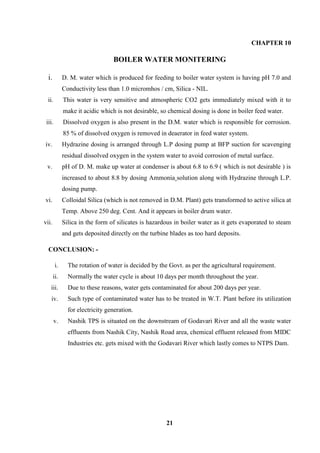21 
CHAPTER 10 
BOILER WATER MONITERING 
i. D. M. water which is produced for feeding to boiler water system is having pH 7.0 and Conductivity less than 1.0 micromhos / cm, Silica - NIL. 
ii. This water is very sensitive and atmospheric CO2 gets immediately mixed with it to make it acidic which is not desirable, so chemical dosing is done in boiler feed water. 
iii. Dissolved oxygen is also present in the D.M. water which is responsible for corrosion. 85 % of dissolved oxygen is removed in deaerator in feed water system. 
iv. Hydrazine dosing is arranged through L.P dosing pump at BFP suction for scavenging residual dissolved oxygen in the system water to avoid corrosion of metal surface. 
v. pH of D. M. make up water at condenser is about 6.8 to 6.9 ( which is not desirable ) is increased to about 8.8 by dosing Ammonia solution along with Hydrazine through L.P. dosing pump. 
vi. Colloidal Silica (which is not removed in D.M. Plant) gets transformed to active silica at Temp. Above 250 deg. Cent. And it appears in boiler drum water. 
vii. Silica in the form of silicates is hazardous in boiler water as it gets evaporated to steam and gets deposited directly on the turbine blades as too hard deposits. 
CONCLUSION: - 
i. The rotation of water is decided by the Govt. as per the agricultural requirement. 
ii. Normally the water cycle is about 10 days per month throughout the year. 
iii. Due to these reasons, water gets contaminated for about 200 days per year. 
iv. Such type of contaminated water has to be treated in W.T. Plant before its utilization for electricity generation. 
v. Nashik TPS is situated on the downstream of Godavari River and all the waste water effluents from Nashik City, Nashik Road area, chemical effluent released from MIDC Industries etc. gets mixed with the Godavari River which lastly comes to NTPS Dam. 
 