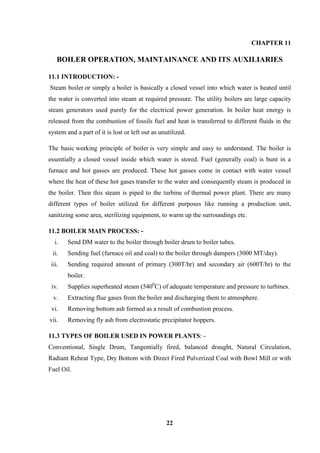 22 
CHAPTER 11 
BOILER OPERATION, MAINTAINANCE AND ITS AUXILIARIES 
11.1 INTRODUCTION: - Steam boiler or simply a boiler is basically a closed vessel into which water is heated until the water is converted into steam at required pressure. The utility boilers are large capacity steam generators used purely for the electrical power generation. In boiler heat energy is released from the combustion of fossils fuel and heat is transferred to different fluids in the system and a part of it is lost or left out as unutilized. The basic working principle of boiler is very simple and easy to understand. The boiler is essentially a closed vessel inside which water is stored. Fuel (generally coal) is bunt in a furnace and hot gasses are produced. These hot gasses come in contact with water vessel where the heat of these hot gases transfer to the water and consequently steam is produced in the boiler. Then this steam is piped to the turbine of thermal power plant. There are many different types of boiler utilized for different purposes like running a production unit, sanitizing some area, sterilizing equipment, to warm up the surroundings etc. 
11.2 BOILER MAIN PROCESS: - 
i. Send DM water to the boiler through boiler drum to boiler tubes. 
ii. Sending fuel (furnace oil and coal) to the boiler through dampers (3000 MT/day). 
iii. Sending required amount of primary (300T/hr) and secondary air (600T/hr) to the boiler. 
iv. Supplies superheated steam (5400C) of adequate temperature and pressure to turbines. 
v. Extracting flue gases from the boiler and discharging them to atmosphere. 
vi. Removing bottom ash formed as a result of combustion process. 
vii. Removing fly ash from electrostatic precipitator hoppers. 
11.3 TYPES OF BOILER USED IN POWER PLANTS: - 
Conventional, Single Drum, Tangentially fired, balanced draught, Natural Circulation, Radiant Reheat Type, Dry Bottom with Direct Fired Pulverized Coal with Bowl Mill or with Fuel Oil.  