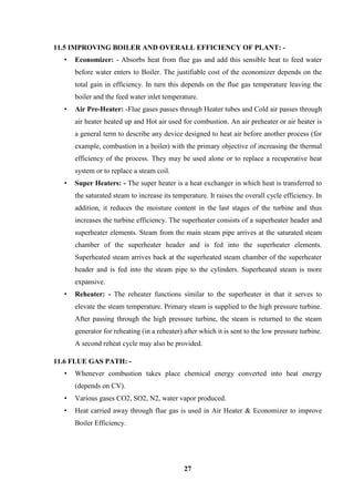 27 
11.5 IMPROVING BOILER AND OVERALL EFFICIENCY OF PLANT: - 
• Economizer: - Absorbs heat from flue gas and add this sensible heat to feed water before water enters to Boiler. The justifiable cost of the economizer depends on the total gain in efficiency. In turn this depends on the flue gas temperature leaving the boiler and the feed water inlet temperature. 
• Air Pre-Heater: -Flue gases passes through Heater tubes and Cold air passes through air heater heated up and Hot air used for combustion. An air preheater or air heater is a general term to describe any device designed to heat air before another process (for example, combustion in a boiler) with the primary objective of increasing the thermal efficiency of the process. They may be used alone or to replace a recuperative heat system or to replace a steam coil. 
• Super Heaters: - The super heater is a heat exchanger in which heat is transferred to the saturated steam to increase its temperature. It raises the overall cycle efficiency. In addition, it reduces the moisture content in the last stages of the turbine and thus increases the turbine efficiency. The superheater consists of a superheater header and superheater elements. Steam from the main steam pipe arrives at the saturated steam chamber of the superheater header and is fed into the superheater elements. Superheated steam arrives back at the superheated steam chamber of the superheater header and is fed into the steam pipe to the cylinders. Superheated steam is more expansive. 
• Reheater: - The reheater functions similar to the superheater in that it serves to elevate the steam temperature. Primary steam is supplied to the high pressure turbine. After passing through the high pressure turbine, the steam is returned to the steam generator for reheating (in a reheater) after which it is sent to the low pressure turbine. A second reheat cycle may also be provided. 
11.6 FLUE GAS PATH: - 
• Whenever combustion takes place chemical energy converted into heat energy (depends on CV). 
• Various gases CO2, SO2, N2, water vapor produced. 
• Heat carried away through flue gas is used in Air Heater & Economizer to improve Boiler Efficiency.  