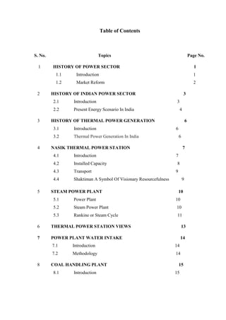 Table of Contents 
S. No. Topics Page No. 
1 HISTORY OF POWER SECTOR 1 
1.1 Introduction 1 
1.2 Market Reform 2 2 HISTORY OF INDIAN POWER SECTOR 3 2.1 Introduction 3 2.2 Present Energy Scenario In India 4 3 HISTORY OF THERMAL POWER GENERATION 6 3.1 Introduction 6 3.2 Thermal Power Generation In India 6 4 NASIK THERMAL POWER STATION 7 
4.1 Introduction 7 
4.2 Installed Capacity 8 
4.3 Transport 9 
4.4 Shaktiman A Symbol Of Visionary Resourcefulness 9 
5 STEAM POWER PLANT 10 5.1 Power Plant 10 5.2 Steam Power Plant 10 5.3 Rankine or Steam Cycle 11 6 THERMAL POWER STATION VIEWS 13 
7 POWER PLANT WATER INTAKE 14 
7.1 Introduction 14 
7.2 Methodology 14 
8 COAL HANDLING PLANT 15 
8.1 Introduction 15  