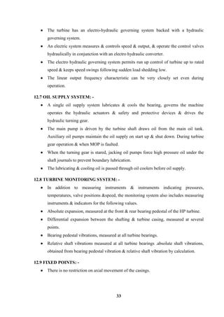 33 
 The turbine has an electro-hydraulic governing system backed with a hydraulic governing system. 
 An electric system measures & controls speed & output, & operate the control valves hydraulically in conjunction with an electro hydraulic converter. 
 The electro hydraulic governing system permits run up control of turbine up to rated speed & keeps speed swings following sudden load shedding low. 
 The linear output frequency characteristic can be very closely set even during operation. 
12.7 OIL SUPPLY SYSTEM: - 
 A single oil supply system lubricates & cools the bearing, governs the machine operates the hydraulic actuators & safety and protective devices & drives the hydraulic turning gear. 
 The main pump is driven by the turbine shaft draws oil from the main oil tank. Auxiliary oil pumps maintain the oil supply on start up & shut down. During turbine gear operation & when MOP is faulted. 
 When the turning gear is stared, jacking oil pumps force high pressure oil under the shaft journals to prevent boundary lubrication. 
 The lubricating & cooling oil is passed through oil coolers before oil supply. 
12.8 TURBINE MONITORING SYSTEM: - 
 In addition to measuring instruments & instruments indicating pressures, temperatures, valve positions &speed, the monitoring system also includes measuring instruments & indicators for the following values. 
 Absolute expansion, measured at the front & rear bearing pedestal of the HP turbine. 
 Differential expansion between the shafting & turbine casing, measured at several points. 
 Bearing pedestal vibrations, measured at all turbine bearings. 
 Relative shaft vibrations measured at all turbine bearings .absolute shaft vibrations, obtained from bearing pedestal vibration & relative shaft vibration by calculation. 
12.9 FIXED POINTS: - 
 There is no restriction on axial movement of the casings.  