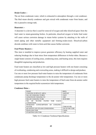 42 
Drain Cooler: - 
The air from condensate water, which is exhausted to atmosphere through a vent condenser. The bled steam directly condenses and gets mixed with condensate water from heater, and this is passed to storage tank. 
Deaerator: - A deaerator is a device that is used for removal of oxygen and other dissolved gases from the feed water to steam-generating boilers. In particular, dissolved oxygen in boiler feed water will cause serious corrosion damage in steam boiler systems by attaching to the walls of metal piping and other metallic equipment and forming oxides (rust). Dissolved carbon dioxide combines with water to form acid that causes further corrosion. 
Feed Water Heaters: - 
This item is installed to improve power generator efficiency by heating supplied water and reducing breakage due to heat stress from temperature differences in boiler tubes. Because a single heater consists of cooling areas, condensing areas, and heating areas, this item requires thoughtful engineering and production. 
Feed water heaters are classified as low and high pressure heaters with one heater consisting of overheating, condensing and overcooling areas, making it difficult to design and produce. 
Use one or more low pressure feed water heaters to raise the temperature of condensate from condensate pump discharge temperature to the de-aerator inlet temperature. Use one or more high pressure feed water heaters to raise the temperature of feed water from de-aerator outlet temperature to the required boiler economizer inlet temperature. 
Condenser Data: - 
MAKE 
BHEL 
COOLING SURFACE AREA 
14650 M² 
NO. OF COOLING TUBES 
15652 
LENGTH OF COOLING TU 
10M 
DIA.OF COOLING TUBE 
30/28 MM 
NO. OF WATER PATHS FOR EACH CONDENSER 
2 
DESIGNED CONSUMPTION OF COOLING WATER 
27000 M³/HR 
QUANTITY OF STEAM CONDENSING 
150 TO 500 T/HR 
MAIN EJECTOR 
2 NOS. 
STARTING EJECTOR 
1 NO 
Table 14.1 Condenser Technical Specifications  