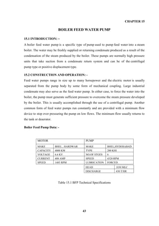 43 
CHAPTER 15 
BOILER FEED WATER PUMP 
15.1 INTRODUCTION: - A boiler feed water pump is a specific type of pump used to pump feed water into a steam boiler. The water may be freshly supplied or returning condensate produced as a result of the condensation of the steam produced by the boiler. These pumps are normally high pressure units that take suction from a condensate return system and can be of the centrifugal pump type or positive displacement type. 
15.2 CONSTRUCTION AND OPERATION: - Feed water pumps range in size up to many horsepower and the electric motor is usually separated from the pump body by some form of mechanical coupling. Large industrial condensate may also serve as the feed water pump. In either case, to force the water into the boiler, the pump must generate sufficient pressure to overcome the steam pressure developed by the boiler. This is usually accomplished through the use of a centrifugal pump. Another common form of feed water pumps run constantly and are provided with a minimum flow device to stop over pressuring the pump on low flows. The minimum flow usually returns to the tank or deaerator. 
Boiler Feed Pump Data: - 
MOTOR 
PUMP 
MAKE 
BHEL , HARDWAR 
MAKE 
BHEL,HYDERABAD 
CAPACITY 
4000 KW 
TYPE 
200 KHI 
VOLTAGE 
6.6 KV 
NO.OF STGES 
6 
CURRENT 
408 AMP 
SPEED 
4320 RPM 
SPEED 
1485 RPM 
LUBRICATION 
FORCED 
Table 15.1 BFP Technical Specifications 
HEAD 
1830 MLC 
DISCHARGE 
430 T/HR  