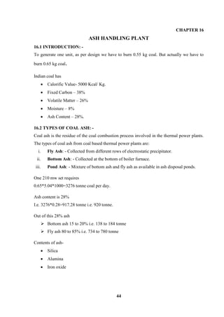 44 
CHAPTER 16 
ASH HANDLING PLANT 
16.1 INTRODUCTION: - 
To generate one unit, as per design we have to burn 0.55 kg coal. But actually we have to burn 0.65 kg coal. 
Indian coal has 
 Calorific Value- 5000 Kcal/ Kg. 
 Fixed Carbon – 38% 
 Volatile Matter – 26% 
 Moisture – 8% 
 Ash Content – 28%. 
16.2 TYPES OF COAL ASH: - 
Coal ash is the residue of the coal combustion process involved in the thermal power plants. The types of coal ash from coal based thermal power plants are: 
i. Fly Ash: - Collected from different rows of electrostatic precipitator. 
ii. Bottom Ash: - Collected at the bottom of boiler furnace. 
iii. Pond Ash: - Mixture of bottom ash and fly ash as available in ash disposal ponds. 
One 210 mw set requires 
0.65*5.04*1000=3276 tonne coal per day. 
Ash content is 28% 
I.e. 3276*0.28=917.28 tonne i.e. 920 tonne. 
Out of this 28% ash 
 Bottom ash 15 to 20% i.e. 138 to 184 tonne 
 Fly ash 80 to 85% i.e. 734 to 780 tonne 
Contents of ash- 
 Silica 
 Alumina 
 Iron oxide  