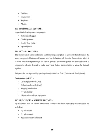 45 
 Calcium 
 Magnesium 
 Sulphate 
 Alkalis 
16.3 BOTTOM ASH SYSTEM: - 
It consists following main components: 
 Bottom ash hopper 
 Clinker grinder 
 Ejector feed pump 
 Hydro ejector 
16.4 FLY ASH SYSTEM: - 
The system for all units is identical and following description is applied to both the units the water compounded bottom ash hopper receives the bottom ash from the furnace from where it is stores and discharged through the clinker grinder. Two slurry pumps are provided which is common to all units & used to make slurry and further transportation to ash dyke through pipeline. 
Ash particles are separated by passing through electrical field (Electrostatic Precipitator). 
Components in ESP: - 
• Discharge electrode (-ve) 
• Collecting electrode (+ve ) 
• Rapping mechanism 
• Fly ash hopper 
• High tension voltage equipment 
16.5 AREAS OF FLY ASH UTILISATION: - 
Fly ash can be used for various applications. Some of the major areas of fly ash utilization are as follow: 
 Fly ash bricks 
 Fly ash cement 
 Reclamation of waste land  