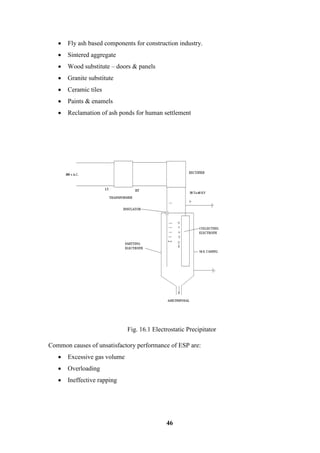 46 
 Fly ash based components for construction industry. 
 Sintered aggregate 
 Wood substitute – doors & panels 
 Granite substitute 
 Ceramic tiles 
 Paints & enamels 
 Reclamation of ash ponds for human settlement 
Fig. 16.1 Electrostatic Precipitator 
Common causes of unsatisfactory performance of ESP are: 
 Excessive gas volume 
 Overloading 
 Ineffective rapping  