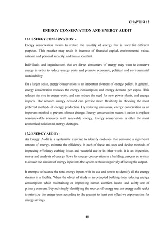 48 
CHAPTER 17 
ENERGY CONSERVATION AND ENERGY AUDIT 
17.1 ENERGY CONSERVATION: - 
Energy conservation means to reduce the quantity of energy that is used for different purposes. This practice may result in increase of financial capital, environmental value, national and personal security, and human comfort. 
Individuals and organizations that are direct consumers of energy may want to conserve energy in order to reduce energy costs and promote economic, political and environmental sustainability. 
On a larger scale, energy conservation is an important element of energy policy. In general, energy conservation reduces the energy consumption and energy demand per capita. This reduces the rise in energy costs, and can reduce the need for new power plants, and energy imports. The reduced energy demand can provide more flexibility in choosing the most preferred methods of energy production. By reducing emissions, energy conservation is an important method to prevent climate change. Energy conservation makes it easier to replace non-renewable resources with renewable energy. Energy conservation is often the most economical solution to energy shortages. 
17.2 ENERGY AUDIT: - An Energy Audit is a systematic exercise to identify end-uses that consume a significant amount of energy, estimate the efficiency in each of these end uses and devise methods of improving efficiency curbing losses and wasteful use or in other words it is an inspection, survey and analysis of energy flows for energy conservation in a building, process or system to reduce the amount of energy input into the system without negatively affecting the output. 
It attempts to balance the total energy inputs with its use and serves to identify all the energy streams in a facility. When the object of study is an occupied building then reducing energy consumption while maintaining or improving human comfort, health and safety are of primary concern. Beyond simply identifying the sources of energy use, an energy audit seeks to prioritize the energy uses according to the greatest to least cost effective opportunities for energy savings.  