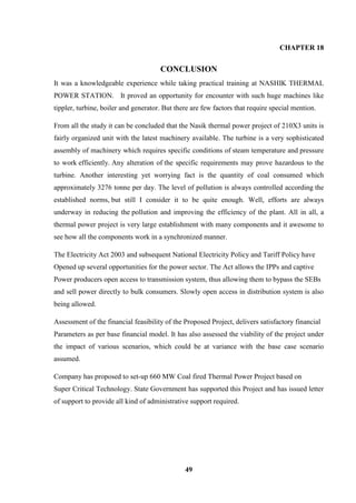 49 
CHAPTER 18 CONCLUSION It was a knowledgeable experience while taking practical training at NASHIK THERMAL POWER STATION. It proved an opportunity for encounter with such huge machines like tippler, turbine, boiler and generator. But there are few factors that require special mention. From all the study it can be concluded that the Nasik thermal power project of 210X3 units is fairly organized unit with the latest machinery available. The turbine is a very sophisticated assembly of machinery which requires specific conditions of steam temperature and pressure to work efficiently. Any alteration of the specific requirements may prove hazardous to the turbine. Another interesting yet worrying fact is the quantity of coal consumed which approximately 3276 tonne per day. The level of pollution is always controlled according the established norms, but still I consider it to be quite enough. Well, efforts are always underway in reducing the pollution and improving the efficiency of the plant. All in all, a thermal power project is very large establishment with many components and it awesome to see how all the components work in a synchronized manner. 
The Electricity Act 2003 and subsequent National Electricity Policy and Tariff Policy have 
Opened up several opportunities for the power sector. The Act allows the IPPs and captive 
Power producers open access to transmission system, thus allowing them to bypass the SEBs 
and sell power directly to bulk consumers. Slowly open access in distribution system is also being allowed. 
Assessment of the financial feasibility of the Proposed Project, delivers satisfactory financial 
Parameters as per base financial model. It has also assessed the viability of the project under the impact of various scenarios, which could be at variance with the base case scenario assumed. Company has proposed to set-up 660 MW Coal fired Thermal Power Project based on 
Super Critical Technology. State Government has supported this Project and has issued letter of support to provide all kind of administrative support required.  