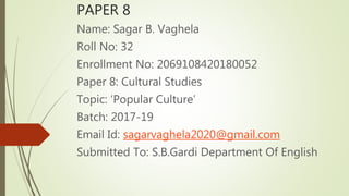 PAPER 8
Name: Sagar B. Vaghela
Roll No: 32
Enrollment No: 2069108420180052
Paper 8: Cultural Studies
Topic: ‘Popular Culture’
Batch: 2017-19
Email Id: sagarvaghela2020@gmail.com
Submitted To: S.B.Gardi Department Of English
 