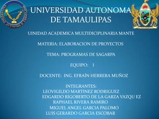 UNIVERSIDAD AUTONOMA
    DE TAMAULIPAS
UINIDAD ACADEMICA MULTIDICIPLINARIA MANTE

   MATERIA: ELABORACION DE PROYECTOS

       TEMA: PROGRAMAS DE SAGARPA

                EQUIPO: I

    DOCENTE: ING. EFRAÍN HERRERA MUÑOZ

              INTEGRANTES:
     LEOVIGILDO MARTINEZ RODRIGUEZ
     EDGARDO RIGOBERTO DE LA GARZA VAZQU EZ
         RAPHAEL RIVERA RAMIRO
        MIGUEL ANGEL GARCIA PALOMO
      LUIS GERARDO GARCIA ESCOBAR
 