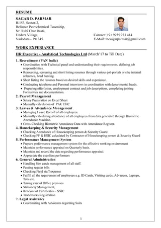 1
RESUME
SAGAR D. PARMAR
B/153, Sector-2,
Reliance Petrochemical Township,
Nr. Rubi Char Rasta,
Undera Village, Contact: +91 9925 223 414
Vadodara - 391345. E-Mail: thesagarparmar@gmail.com
WORK EXPERIANCE
HR Executive - Analytical Technologies Ltd (March’17 to Till Date)
1. Recruitment (PAN India)
 Coordination with Technical panel and understanding their requirements, defining job
responsibilities.
 Resourcing, screening and short listing resumes through various job portals or else internal
reference, head hunting.
 Short listing the resumes based on desired skills and experience.
 Conducting telephone and Personal interviews in coordination with departmental heads.
 Preparing offer letter, employment contract and job descriptions, completing joining
Formalities and documentation.
2. Payroll Management
 Salary Preparation on Excel Sheet
 Manually calculation of PF& ESIC
3. Leaves & Attendance Management
 Managing Leave Record of all employees.
 Manually calculating attendance of all employees from data generated through Biometric
Attendance Machine.
 Cross-Checking Biometric Attendance Data with Attendance Register.
4. Housekeeping & Security Management
 Checking Attendance of Housekeeping person & Security Guard
 Checking PF & ESIC calculated by Contractor of Housekeeping person & Security Guard
5. Performance Management System
 Prepare performance management system for the effective working environment
 Maintain performance appraisal on Quarterly basis.
 Maintain and record the data regarding performance appraisal.
 Appreciate the excellent performers
6. General Administration
 Handling Sim cards management of all staff.
 Passing regular bills
 Checking Field staff expense
 Fulfill all the requirement of employees e.g. ID Cards, Visiting cards, Advances, Laptops,
Tabs etc.
 Taking care of Office premises
 Stationery Management,
 Renewal of Certificates – NSIC
 Trademarks Registration
7. Legal Assistance
 Coordinating with Advocates regarding Suits
 