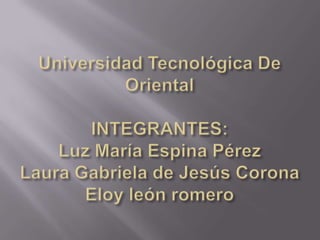 Universidad Tecnológica De OrientalINTEGRANTES:Luz MaríaEspina PérezLaura Gabriela de Jesús CoronaEloy león romero 