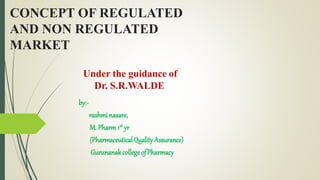 CONCEPT OF REGULATED
AND NON REGULATED
MARKET
by:-
rashmi nasare,
M. Pharm 1st yr
(PharmaceuticalQuality Assurance)
Gurunanakcollege ofPharmacy
Under the guidance of
Dr. S.R.WALDE
 