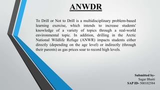 ANWDR
1
To Drill or Not to Drill is a multidisciplinary problem-based
learning exercise, which intends to increase students'
knowledge of a variety of topics through a real-world
environmental topic. In addition, drilling in the Arctic
National Wildlife Refuge (ANWR) impacts students either
directly (depending on the age level) or indirectly (through
their parents) as gas prices soar to record high levels.
Submitted by-
Sagar Bhatti
SAP ID- 500102584
 