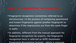 WHAT IS FINGERPRINT RECOGNITION ?
• Fingerprint recognition (sometimes referred to as
dactyloscopy ) is the process of comparing questioned
and known fingerprint against another fingerprint to
determine if the impressions are from the same finger
or palm.
• In addition, different from the manual approach for
fingerprint recognition by experts, the fingerprint
recognition here is referred as AFRS (Automatic
 