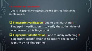 • It includes two sub-domains :
One is fingerprint verification and the other is fingerprint
identification.
 Fingerprint verification (one to one matching) :
Fingerprint verification is to verify the authenticity of
one person by his fingerprint.
 Fingerprint identification ( one to many matching ):
Fingerprint identification is to specify one person’s
identity by his fingerprints.
 