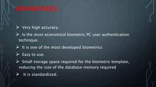 ADVANTAGES :
 Very high accuracy.
 Is the most economical biometric PC user authentication
technique.
 It is one of the most developed biometrics
 Easy to use.
 Small storage space required for the biometric template,
reducing the size of the database memory required
 It is standardized.
 