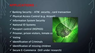 APPLICATIONS :
 Banking Security – ATM security , card transaction
 Physical Access Control (e.g. Airport)
 Information System Security
 National ID Systems
 Passport control (INSPASS)
 Prisoner, prison visitors, inmate control
 Voting
 Identification of Criminals
 Identification of missing children
 Secure E-Commerce (Still under research)
 