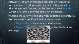 However , shown by intensive research on fingerprint
recognition, fingerprints are not distinguished by
their ridges and furrows, but by features called Minutia
,which are some abnormal points on the ridges .
Among the variety of minutia types reported in literatures,
two are mostly significant and in heavy usage:
Ridge ending - the abrupt end of a ridge.
Ridge bifurcation - a single ridge that divides into
two ridges.
 