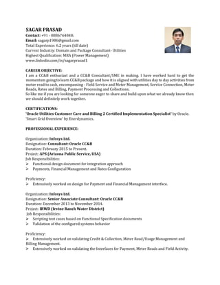 SAGAR PRASAD
Contact: +91 - 8886764848;
Email: sagarp1986@gmail.com
Total Experience: 6.2 years (till date)
Current Industry: Domain and Package Consultant- Utilities
Highest Qualification: MBA (Power Management)
www.linkedin.com/in/sagarprasad1
CAREER OBJECTIVE:
I am a CC&B enthusiast and a CC&B Consultant/SME in making. I have worked hard to get the
momentum going to learn CC&B package and how it is aligned with utilities day to day activities from
meter read to cash, encompassing - Field Service and Meter Management, Service Connection, Meter
Reads, Rates and Billing, Payment Processing and Collections.
So like me if you are looking for someone eager to share and build upon what we already know then
we should definitely work together.
CERTIFICATIONS:
'Oracle Utilities Customer Care and Billing 2 Certified Implementation Specialist' by Oracle.
'Smart Grid Overview' by Enerdynamics.
PROFESSIONAL EXPERIENCE:
Organization: Infosys Ltd.
Designation: Consultant: Oracle CC&B
Duration: February 2015 to Present.
Project: APS (Arizona Public Service, USA)
Job Responsibilities:
Functional design document for integration approach
Payments, Financial Management and Rates Configuration
Proficiency:
Extensively worked on design for Payment and Financial Management interface.
Organization: Infosys Ltd.
Designation: Senior Associate Consultant: Oracle CC&B
Duration: December 2013 to November 2014.
Project: IRWD (Irvine Ranch Water District)
Job Responsibilities:
Scripting test cases based on Functional Specification documents
Validation of the configured systems behavior
Proficiency:
Extensively worked on validating Credit & Collection, Meter Read/Usage Management and
Billing Management.
Extensively worked on validating the Interfaces for Payment, Meter Reads and Field Activity.
 