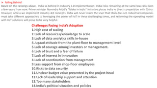  Falling Behind
Based on the rankings above, India so behind in Industry 4.0 implementation India risks remaining at the same low rank even
a few years from now. Prime minister Narendra Modi’s “Make in India” initiative places India in direct competition with China.
However, unless we implement Industry 4.0 concepts, India will never reach the level that China has set. Industrial companies
must take different approaches to leveraging the power of IIoT in these challenging times, and reforming the operating model
with IIoT solutions will prove to be very helpful.
Challenges Facing India’s Adoption
1.High cost of scaling
2.Lack of resources/knowledge to scale
3.Lack of data analytics skills in-house
4.Jugaad attitude from the plant-floor to management level
5.Lack of courage among investors or management.
6.Lack of trust and a fear of failure
7.Lack of interest in innovation
8.Lack of coordination from management
9.Less support from shop-floor employees
10.Risks to data security
11.Unclear budget value presented by the project head
12.Lack of leadership support and attention
13.Too many stakeholders
14.India’s political situation and policies
 