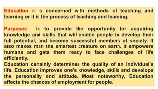 Education = is concerned with methods of teaching and
learning or it is the process of teaching and learning.
Purpose= is to provide the opportunity for acquiring
knowledge and skills that will enable people to develop their
full potential, and become successful members of society. It
also makes man the smartest creature on earth. It empowers
humans and gets them ready to face challenges of life
efficiently.
Education certainly determines the quality of an individual's
life. Education improves one's knowledge, skills and develops
the personality and attitude. Most noteworthy, Education
affects the chances of employment for people.
 