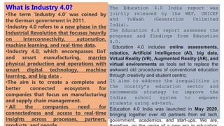 What is Industry 4.0?
•The term ‘Industry 4.0’ was coined by
the German government in 2011.
•Industry 4.0 refers to a new phase in the
Industrial Revolution that focuses heavily
on interconnectivity, automation,
machine learning, and real-time data.
•Industry 4.0, which encompasses IIoT
and smart manufacturing, marries
physical production and operations with
smart digital technology, machine
learning, and big data .
•The aim is to create a complete and
better connected ecosystem for
companies that focus on manufacturing
and supply chain management.
• All the companies need for
connectedness and access to real-time
insights across processes, partners,
The Education 4.0 India report was
jointly released by the WEF, UNICEF
and YuWaah (Generation Unlimited
India).
The Education 4.0 report assesses the
progress and findings from Education
4.0.
Education 4.0 includes online assessments,
robotics, Artificial Intelligence (AI), big data,
Virtual Reality (VR), Augmented Reality (AR), and
virtual environments as tools set to replace the
awkward old procedures of conventional education
through creativity and student centric.
It aims to address the inequalities in
the country’s education sector and
recommends strategy to improve the
Indian school system to empower
students using ed-tech.
Education 4.0 India was launched in May 2020,
bringing together over 40 partners from ed tech,
government, academics, and start-ups. We are,
 